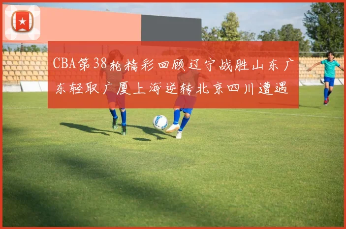 CBA第38轮精彩回顾辽宁战胜山东广东轻取广厦上海逆转北京四川遭遇38连败