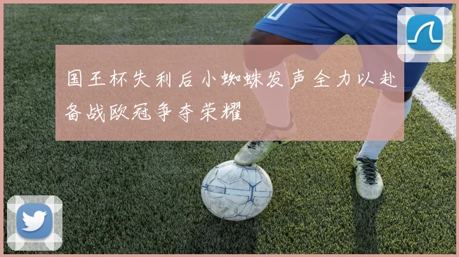 国王杯失利后小蜘蛛发声全力以赴备战欧冠争夺荣耀