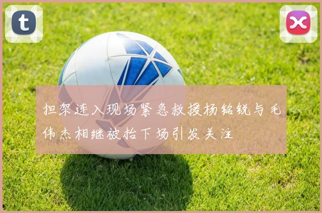 担架连入现场紧急救援杨铭锐与毛伟杰相继被抬下场引发关注