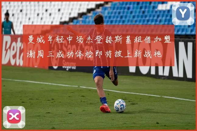 曼城年轻中场杰登赫斯基租借加盟谢周三成功体检即将披上新战袍