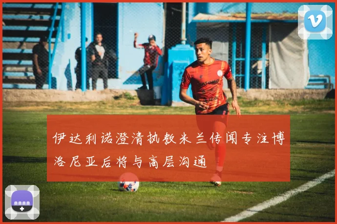 伊达利诺澄清执教米兰传闻专注博洛尼亚后将与高层沟通