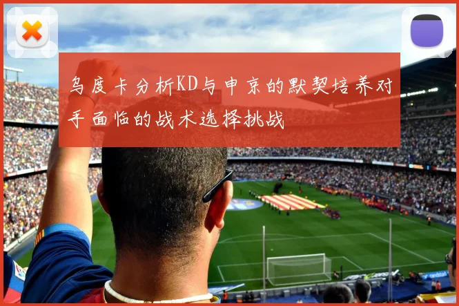 乌度卡分析KD与申京的默契培养对手面临的战术选择挑战