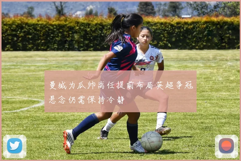 曼城为瓜帅离任提前布局英超争冠悬念仍需保持冷静