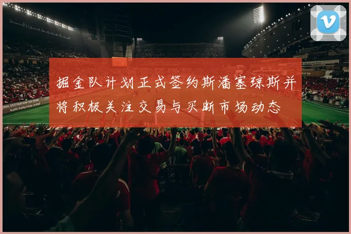掘金队计划正式签约斯潘塞琼斯并将积极关注交易与买断市场动态