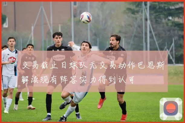 交易截止日球队无交易动作巴恩斯解读现有阵容实力得到认可