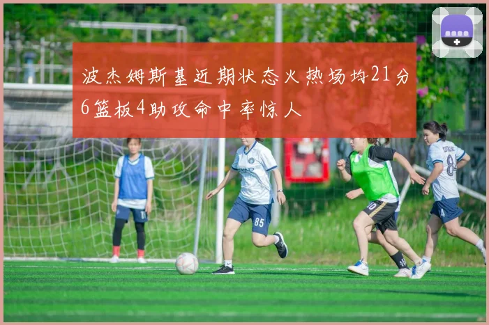 波杰姆斯基近期状态火热场均21分6篮板4助攻命中率惊人