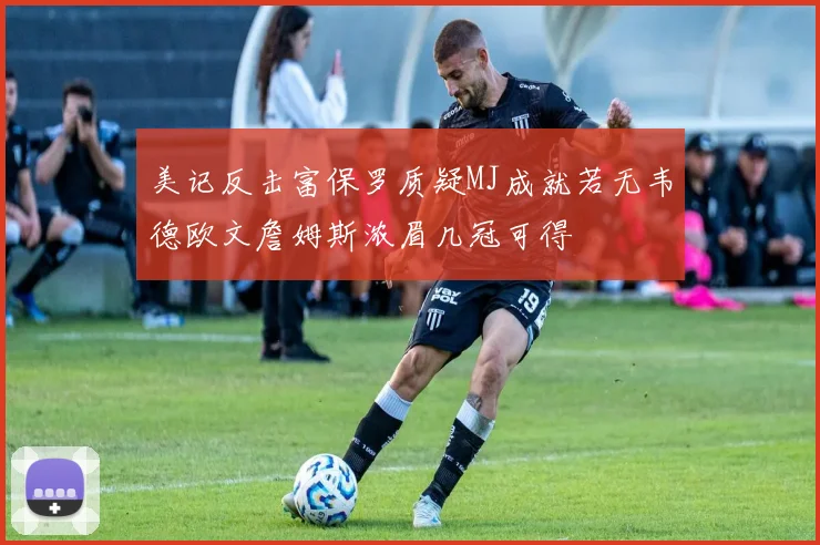 美记反击富保罗质疑MJ成就若无韦德欧文詹姆斯浓眉几冠可得