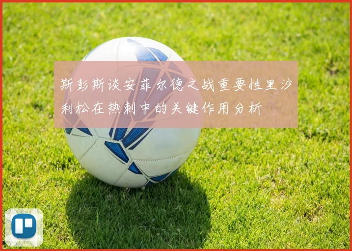 斯彭斯谈安菲尔德之战重要性里沙利松在热刺中的关键作用分析