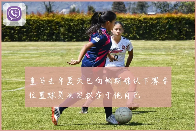 皇马去年夏天已向帕斯确认下赛季位置球员决定权在于他自己