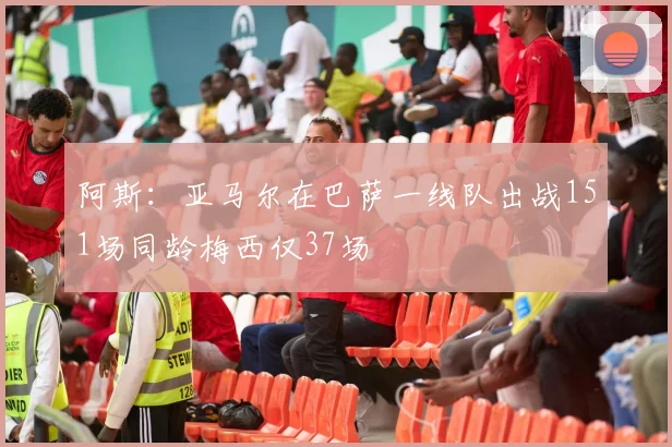 阿斯：亚马尔在巴萨一线队出战151场同龄梅西仅37场