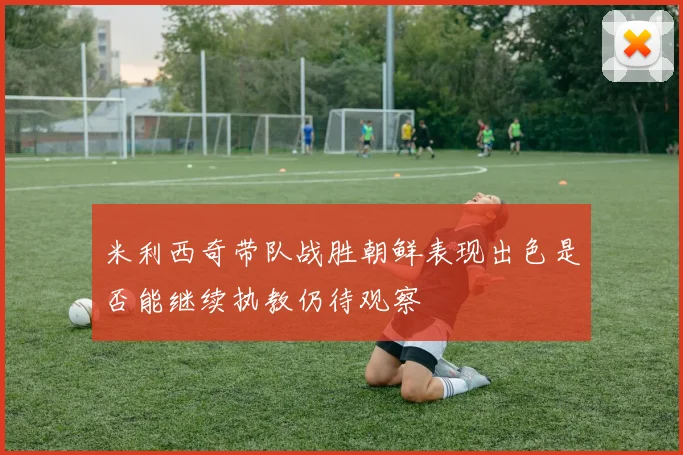 米利西奇带队战胜朝鲜表现出色是否能继续执教仍待观察