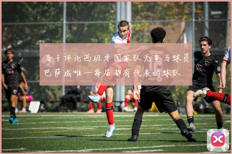 马卡评论西班牙国家队无皇马球员巴萨成唯一每届都有代表的球队