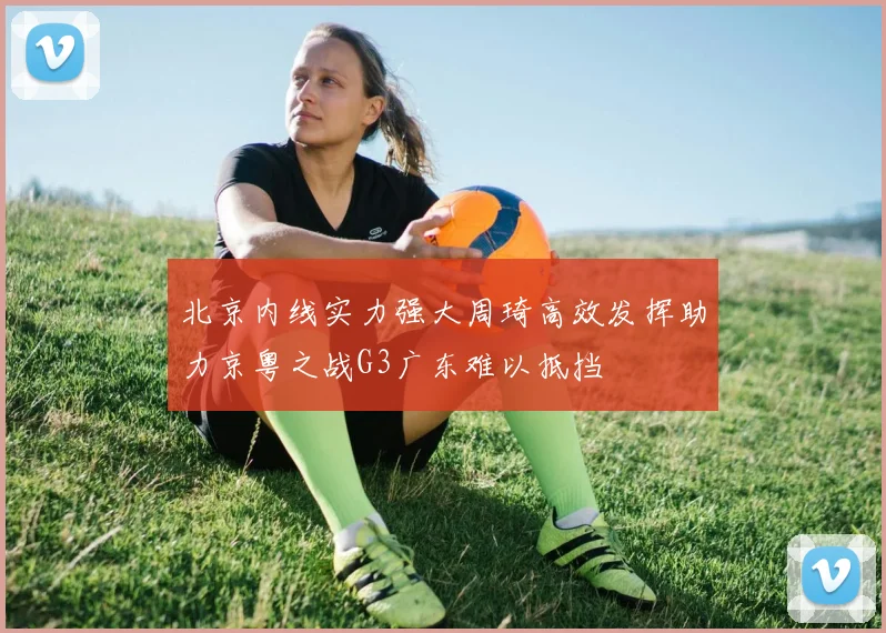 北京内线实力强大周琦高效发挥助力京粤之战G3广东难以抵挡
