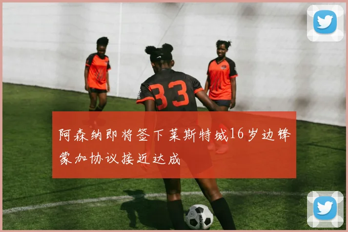 阿森纳即将签下莱斯特城16岁边锋蒙加协议接近达成