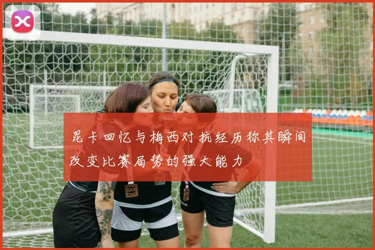 昆卡回忆与梅西对抗经历称其瞬间改变比赛局势的强大能力