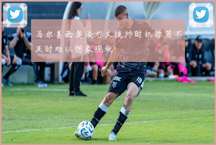 马尔基西奥谈尤文换帅时机称若不及时难以想象现状