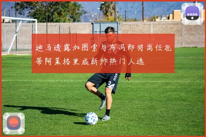 迪马透露加图索与布冯即将离任孔蒂阿莱格里成新帅热门人选