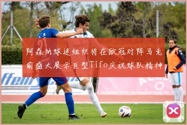 阿森纳球迷组织将在欧冠对阵马竞前盛大展示巨型Tifo庆祝球队精神