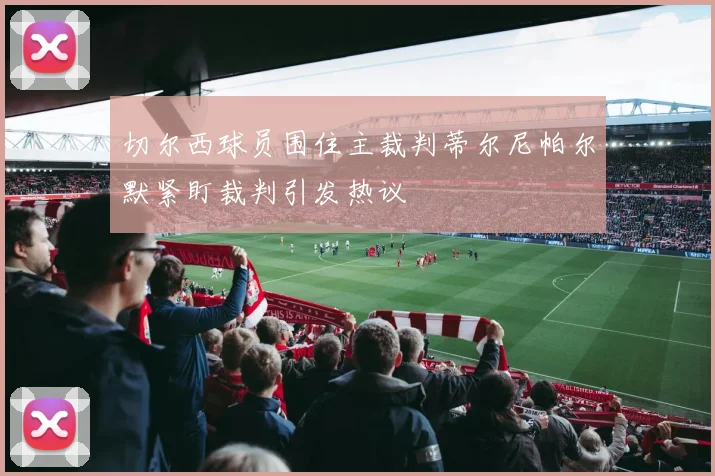切尔西球员围住主裁判蒂尔尼帕尔默紧盯裁判引发热议
