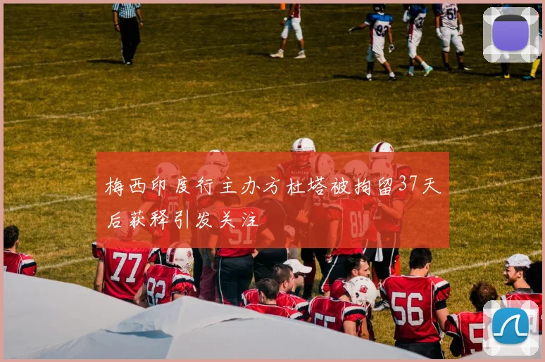 梅西印度行主办方杜塔被拘留37天后获释引发关注