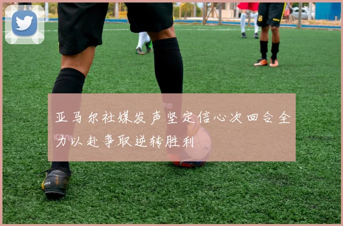 亚马尔社媒发声坚定信心次回合全力以赴争取逆转胜利