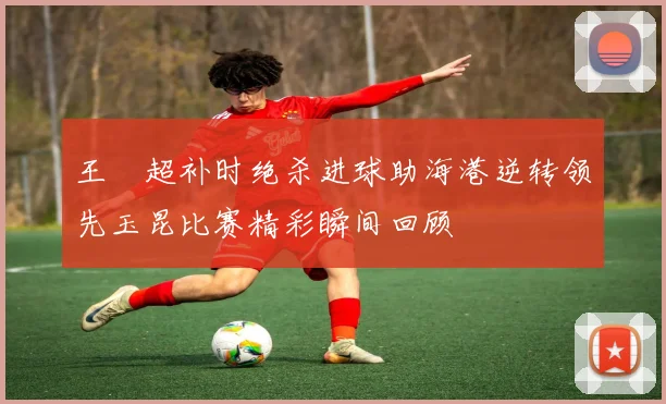 王燊超补时绝杀进球助海港逆转领先玉昆比赛精彩瞬间回顾