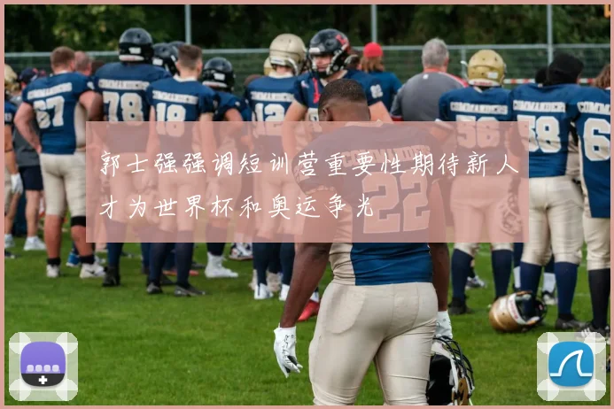 郭士强强调短训营重要性期待新人才为世界杯和奥运争光