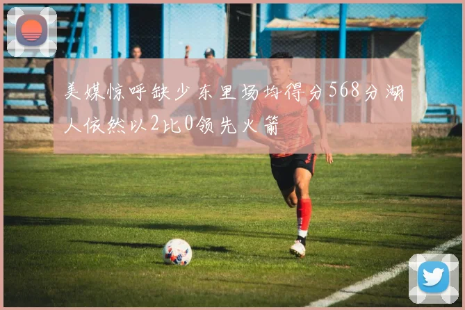 美媒惊呼缺少东里场均得分568分湖人依然以2比0领先火箭