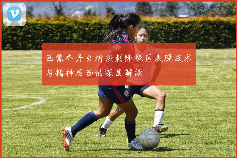 西蒙乔丹分析热刺降级区表现技术与精神层面的深度解读