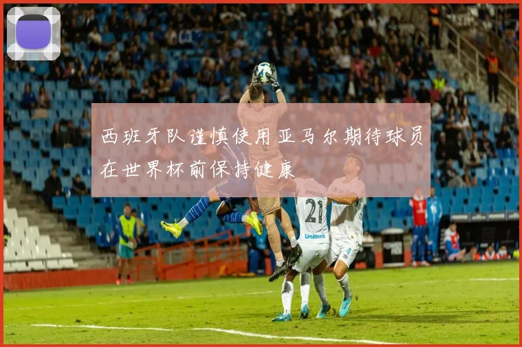 西班牙队谨慎使用亚马尔期待球员在世界杯前保持健康