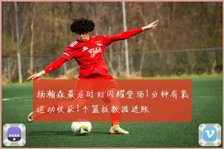 杨瀚森最后时刻闪耀登场1分钟有氧运动收获1个篮板数据进账