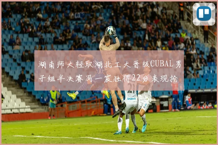 湖南师大轻取湖北工大晋级CUBAL男子组半决赛冯一宸独得22分表现抢眼