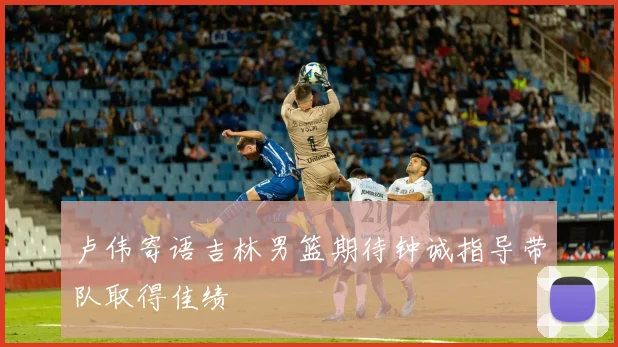 卢伟寄语吉林男篮期待钟诚指导带队取得佳绩