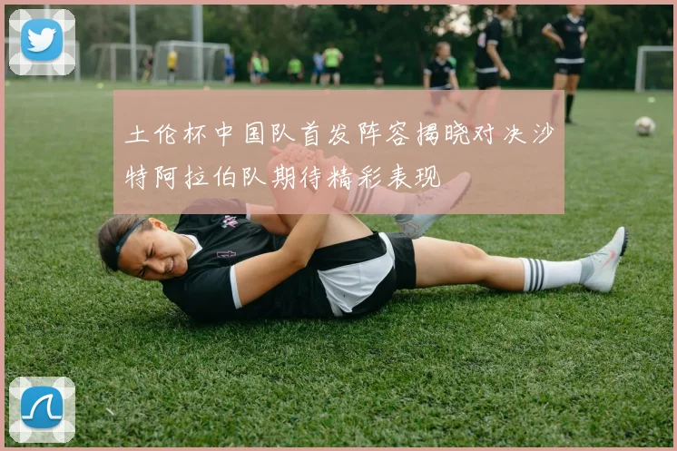 土伦杯中国队首发阵容揭晓对决沙特阿拉伯队期待精彩表现