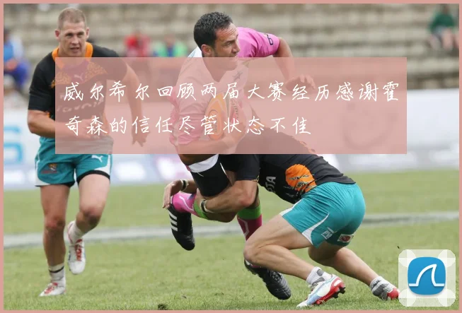威尔希尔回顾两届大赛经历感谢霍奇森的信任尽管状态不佳