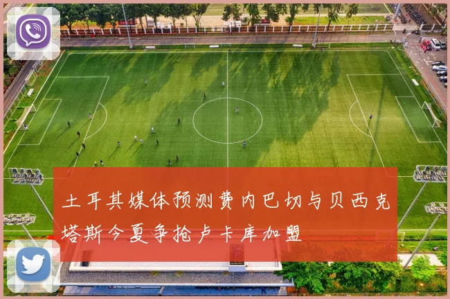 土耳其媒体预测费内巴切与贝西克塔斯今夏争抢卢卡库加盟