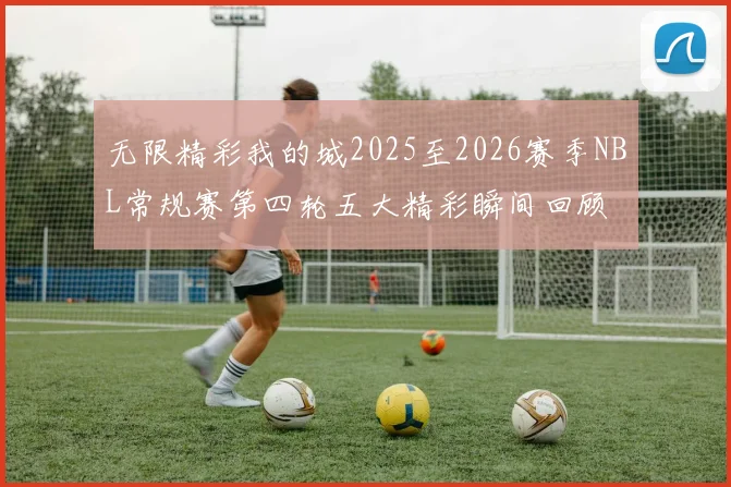 无限精彩我的城2025至2026赛季NBL常规赛第四轮五大精彩瞬间回顾